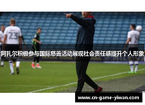 阿扎尔积极参与国际慈善活动展现社会责任感提升个人形象 阿扎尔积极参与国际慈善活动展现社会责任感提升个人形象