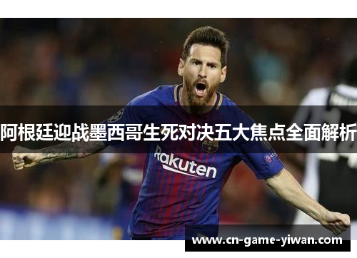 阿根廷迎战墨西哥生死对决五大焦点全面解析